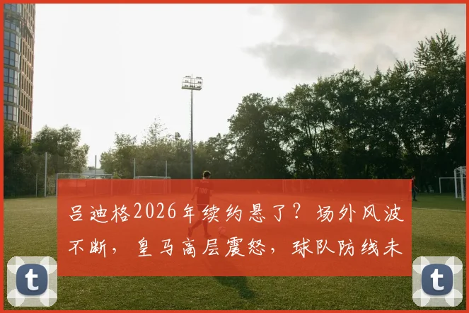 吕迪格2026年续约悬了？场外风波不断，皇马高层震怒，球队防线未来如何布局？