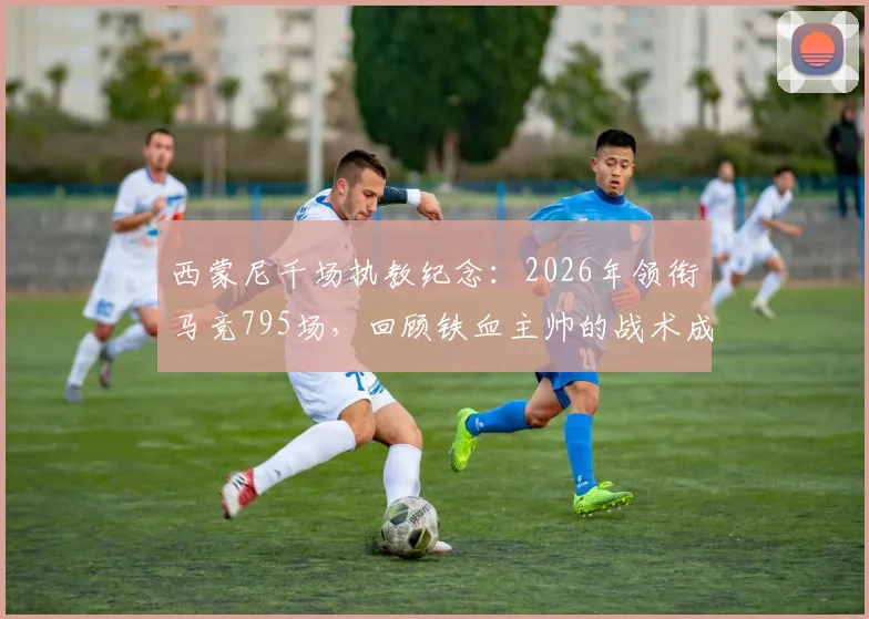 西蒙尼千场执教纪念：2026年领衔马竞795场，回顾铁血主帅的战术成就与未来展望