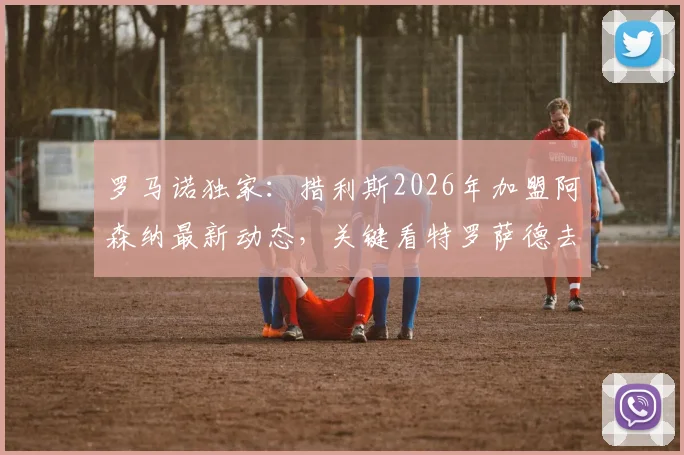 罗马诺独家：措利斯2026年加盟阿森纳最新动态，关键看特罗萨德去留，球迷需知的完整转会链条