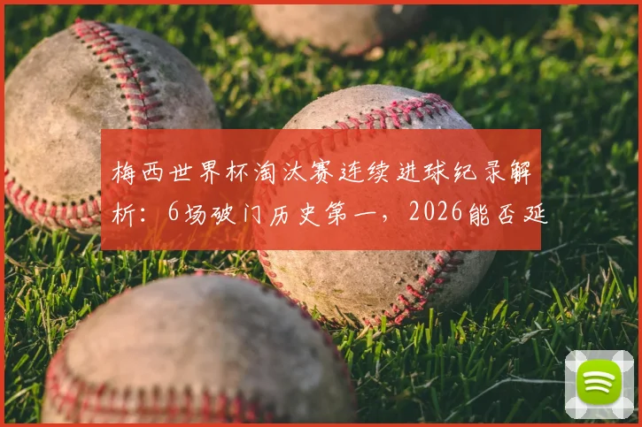 梅西世界杯淘汰赛连续进球纪录解析：6场破门历史第一，2026能否延续神迹？对比C罗等球星数据