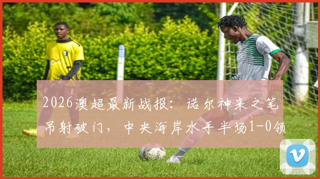 2026澳超最新战报:诺尔神来之笔吊射破门,中央海岸水手半场1-0领先墨尔本胜利,附精彩解读与数据统计
