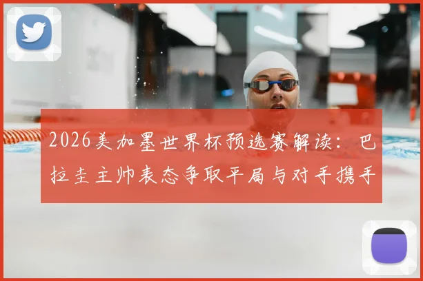 2026美加墨世界杯预选赛解读:巴拉圭主帅表态争取平局与对手携手晋级,比赛前景分析