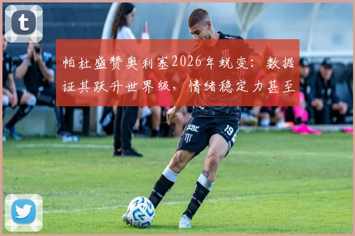 帕杜盛赞奥利塞2026年蜕变：数据证其跃升世界级，情绪稳定力甚至超越马拉多纳