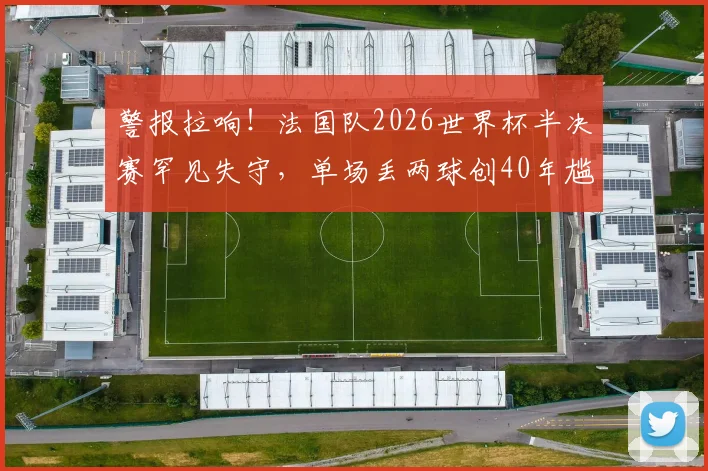 警报拉响!法国队2026世界杯半决赛罕见失守,单场丢两球创40年尴尬纪录