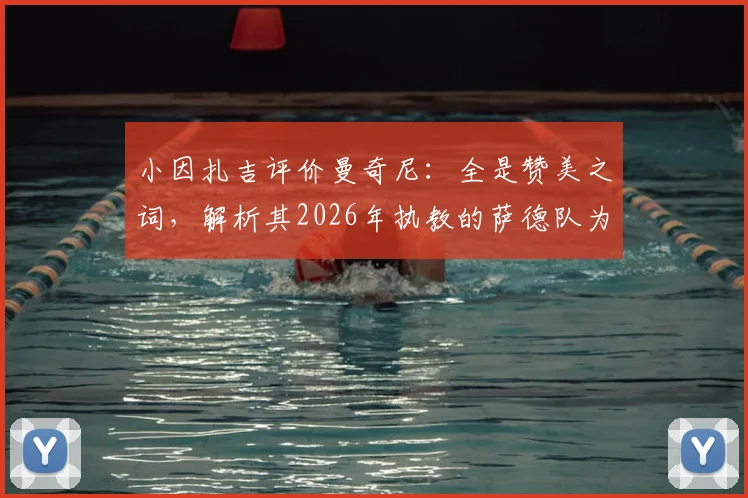 小因扎吉评价曼奇尼:全是赞美之词,解析其2026年执教的萨德队为何被视为高水平球队