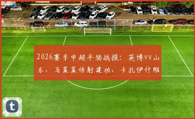 2026赛季中超半场战报：英博vs山东，马莱莱传射建功，卡扎伊什维利破门，半场2-1精彩集锦回顾