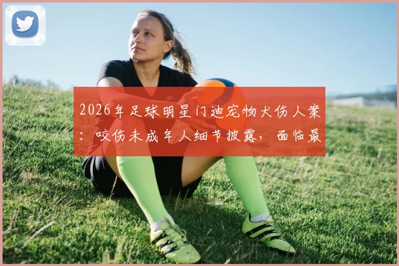 2026年足球明星门迪宠物犬伤人案：咬伤未成年人细节披露，面临最高6个月监禁刑期