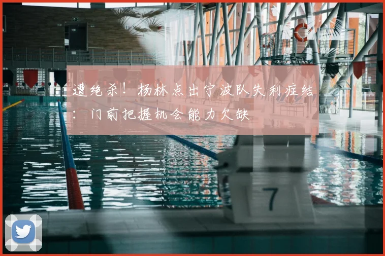 遭绝杀！杨林点出宁波队失利症结：门前把握机会能力欠缺