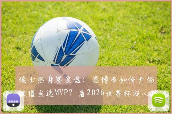 瑞士热身赛复盘:恩博洛如何开场破僵当选MVP?看2026世界杯核心球员的战术价值