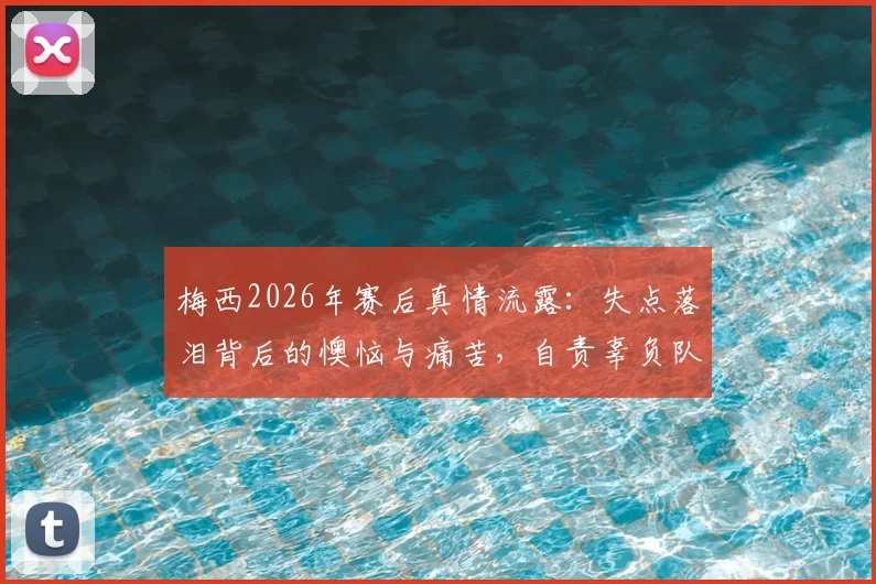 梅西2026年赛后真情流露:失点落泪背后的懊恼与痛苦,自责辜负队友全纪录与视频采访