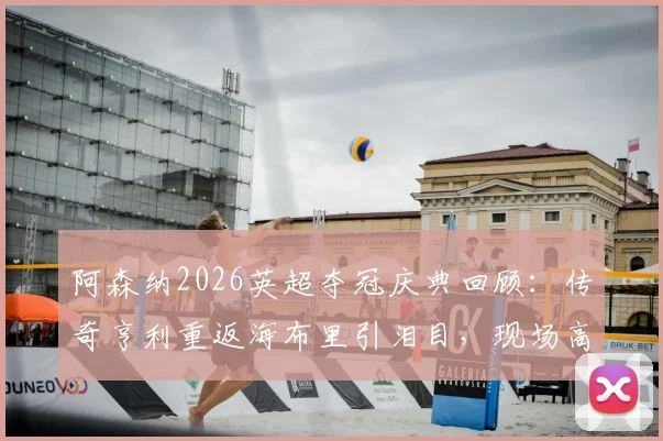 阿森纳2026英超夺冠庆典回顾：传奇亨利重返海布里引泪目，现场高清图集与更衣室狂欢瞬间全收录