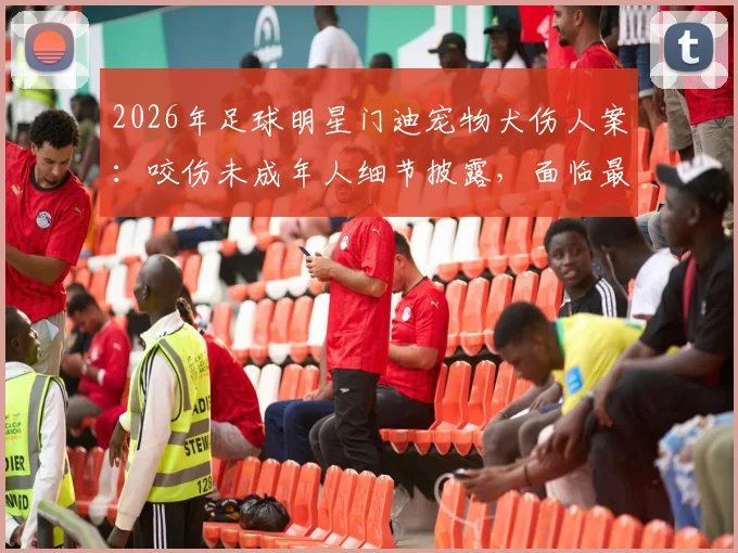 2026年足球明星门迪宠物犬伤人案:咬伤未成年人细节披露,面临最高6个月监禁刑期