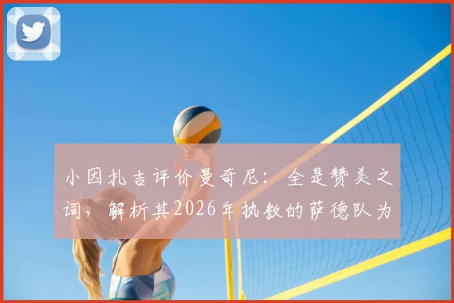 小因扎吉评价曼奇尼：全是赞美之词，解析其2026年执教的萨德队为何被视为高水平球队