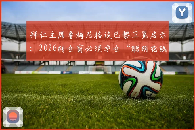 拜仁主席鲁梅尼格谈巴黎卫冕启示：2026转会窗必须学会“聪明花钱”，避免天价引援陷阱