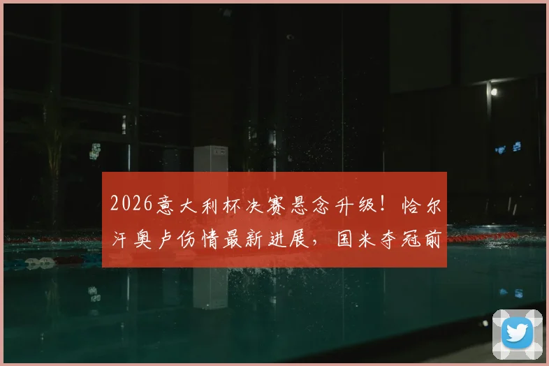 2026意大利杯决赛悬念升级！恰尔汗奥卢伤情最新进展，国米夺冠前景受影响