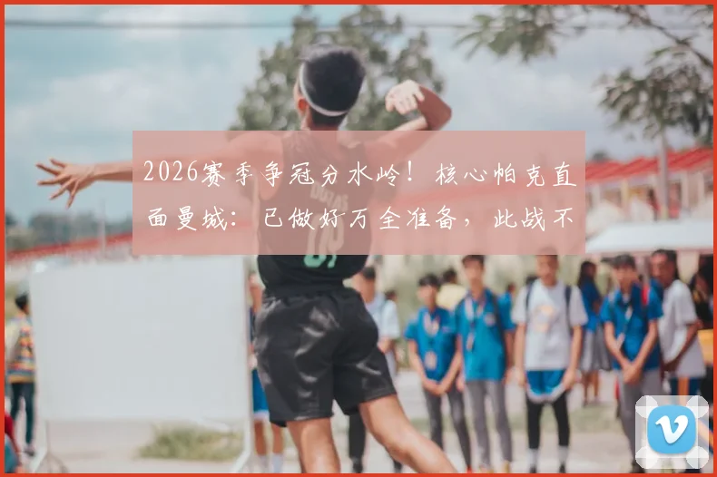 2026赛季争冠分水岭！核心帕克直面曼城：已做好万全准备，此战不留余力