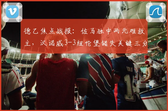 德乙焦点战报：佐马独中两元难救主，汉诺威3-3纽伦堡错失关键三分，2026赛季升级希望渺茫