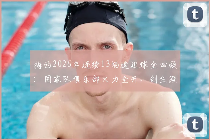 梅西2026年连续13场造进球全回顾:国家队俱乐部火力全开,创生涯第二长神迹数据盘点