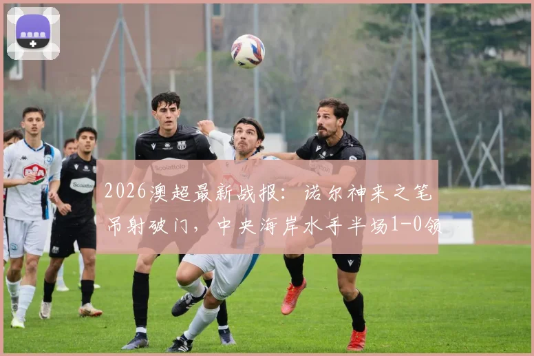 2026澳超最新战报：诺尔神来之笔吊射破门，中央海岸水手半场1-0领先墨尔本胜利，附精彩解读与数据统计
