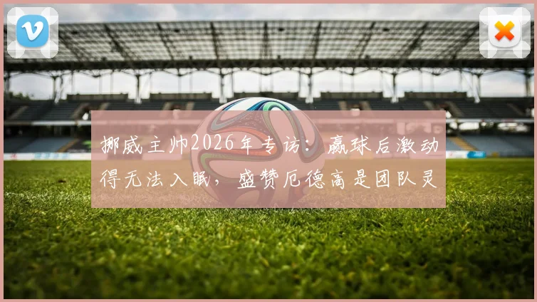 挪威主帅2026年专访:赢球后激动得无法入眠,盛赞厄德高是团队灵魂与顶级队长