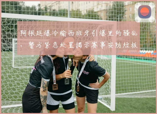 阿根廷爆冷输西班牙引爆里约骚乱,警方紧急处置揭示赛事安防短板
