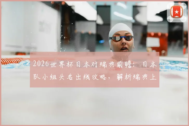 2026世界杯日本对瑞典前瞻:日本队小组头名出线攻略,解析瑞典上轮惨败后如何调整