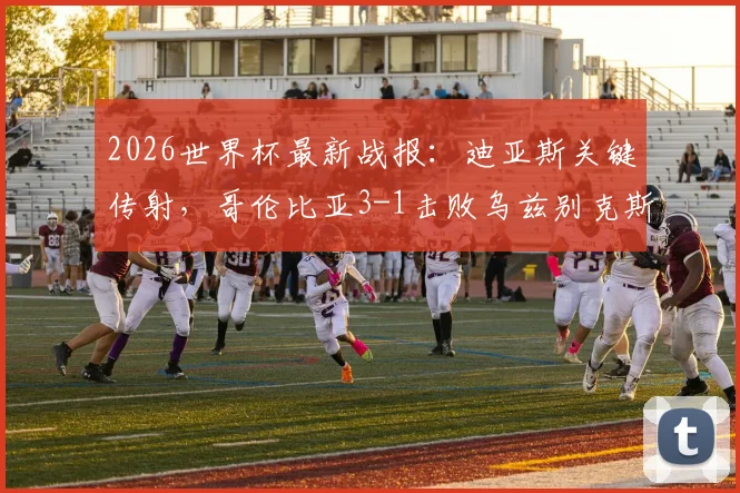 2026世界杯最新战报：迪亚斯关键传射，哥伦比亚3-1击败乌兹别克斯坦取得开门红