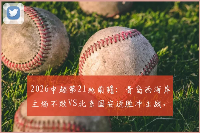 2026中超第21轮前瞻：青岛西海岸主场不败VS北京国安连胜冲击战，附两队近况与积分榜分析