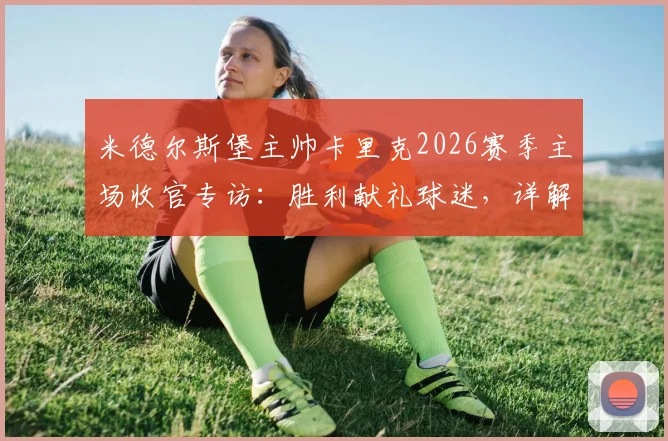 米德尔斯堡主帅卡里克2026赛季主场收官专访:胜利献礼球迷,详解更衣室团结秘诀与未来规划