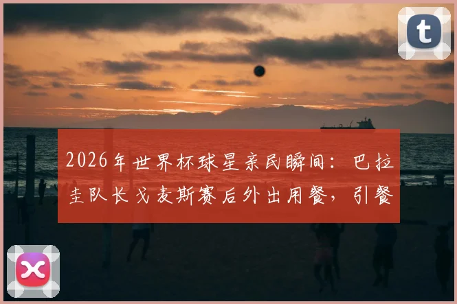 2026年世界杯球星亲民瞬间：巴拉圭队长戈麦斯赛后外出用餐，引餐厅服务员惊喜失手