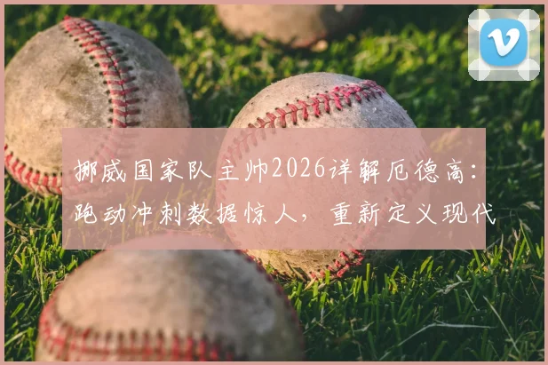 挪威国家队主帅2026详解厄德高：跑动冲刺数据惊人，重新定义现代中场角色定位