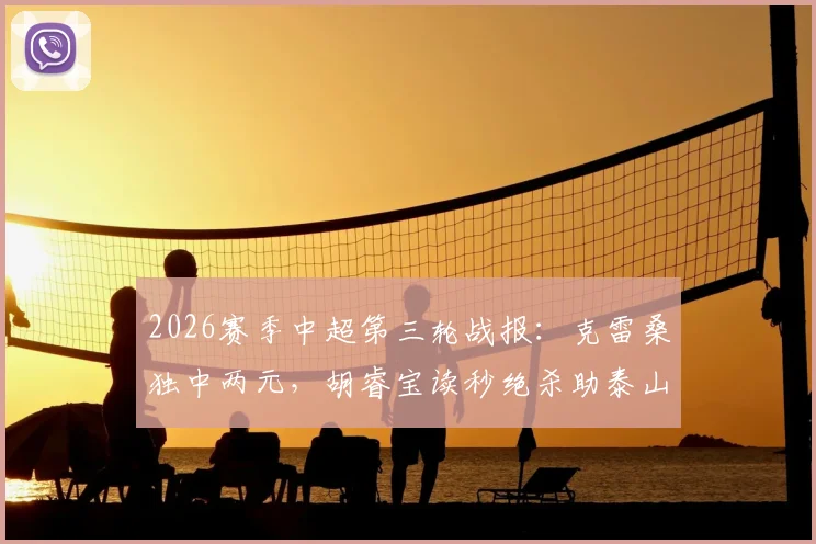 2026赛季中超第三轮战报：克雷桑独中两元，胡睿宝读秒绝杀助泰山2-1力克新鹏城，附全场回放与分析