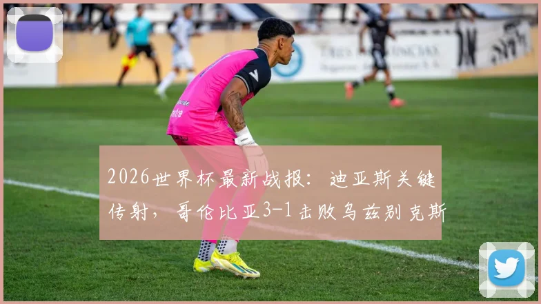 2026世界杯最新战报:迪亚斯关键传射,哥伦比亚3-1击败乌兹别克斯坦取得开门红