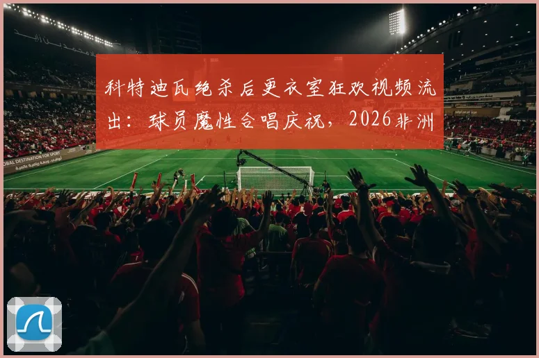科特迪瓦绝杀后更衣室狂欢视频流出：球员魔性合唱庆祝，2026非洲杯经典瞬间回顾