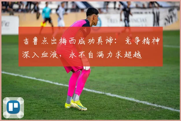 吉鲁点出梅西成功真谛:竞争精神深入血液,永不自满力求超越