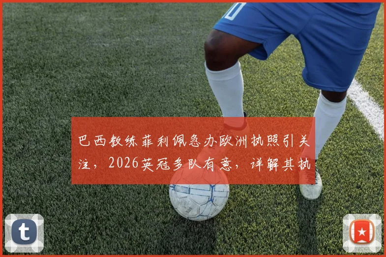 巴西教练菲利佩急办欧洲执照引关注，2026英冠多队有意，详解其执教资格认证之路