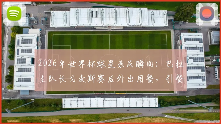 2026年世界杯球星亲民瞬间：巴拉圭队长戈麦斯赛后外出用餐，引餐厅服务员惊喜失手
