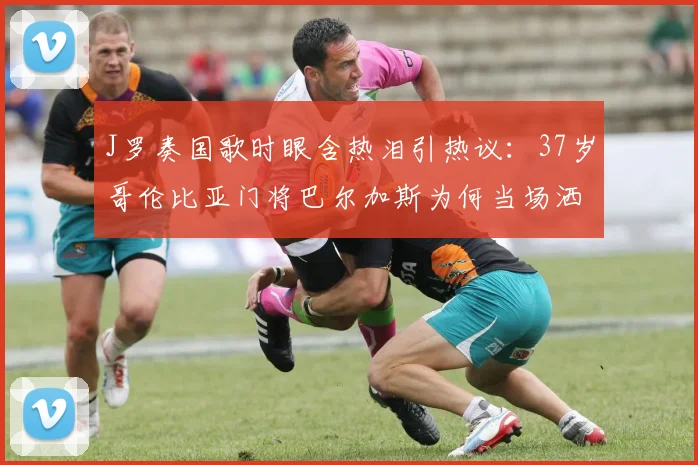 J罗奏国歌时眼含热泪引热议：37岁哥伦比亚门将巴尔加斯为何当场洒泪？2026年美洲杯经典镜头回顾