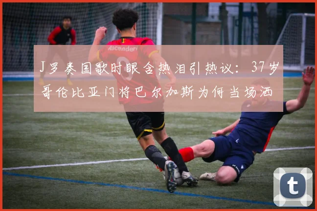 J罗奏国歌时眼含热泪引热议:37岁哥伦比亚门将巴尔加斯为何当场洒泪?2026年美洲杯经典镜头回顾
