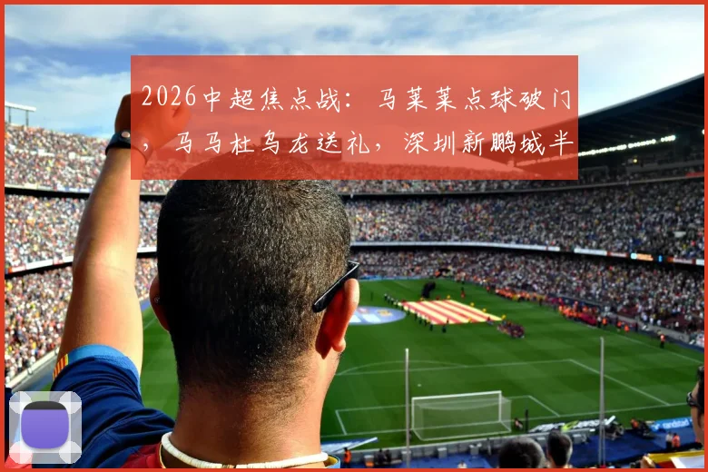 2026中超焦点战:马莱莱点球破门,马马杜乌龙送礼,深圳新鹏城半场1-1大连英博全进球回放