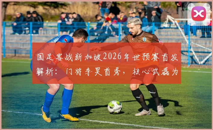 国足客战新加坡2026年世预赛首发解析：门将李昊首秀，核心武磊为何替补？