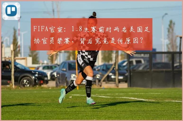 FIFA官宣：1_8决赛前对两名美国足协官员禁赛，背后究竟是何原因？2026世界杯公正性引热议