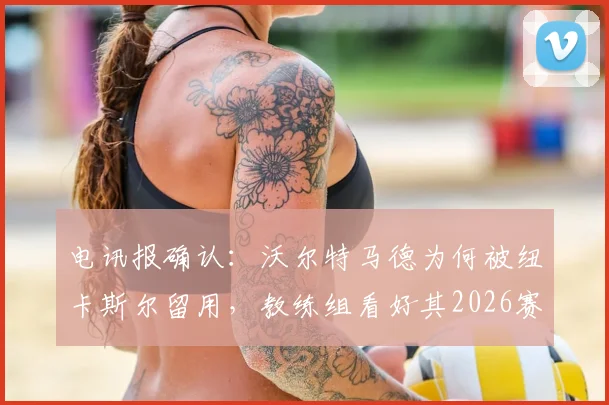 电讯报确认:沃尔特马德为何被纽卡斯尔留用,教练组看好其2026赛季关键作用