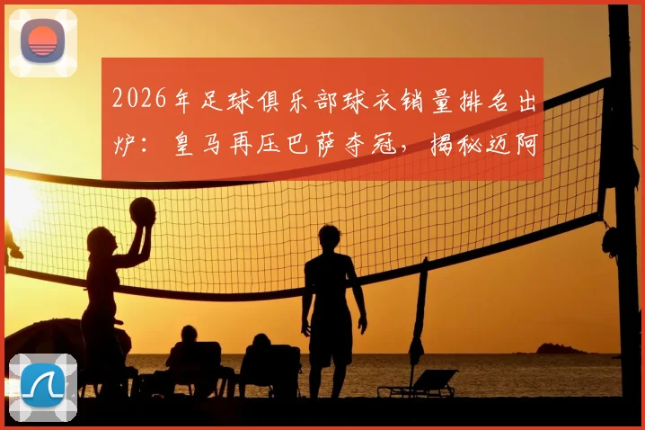 2026年足球俱乐部球衣销量排名出炉：皇马再压巴萨夺冠，揭秘迈阿密国际杀入前五的三大原因，附球迷选购指南