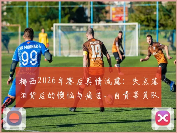 梅西2026年赛后真情流露:失点落泪背后的懊恼与痛苦,自责辜负队友全纪录与视频采访
