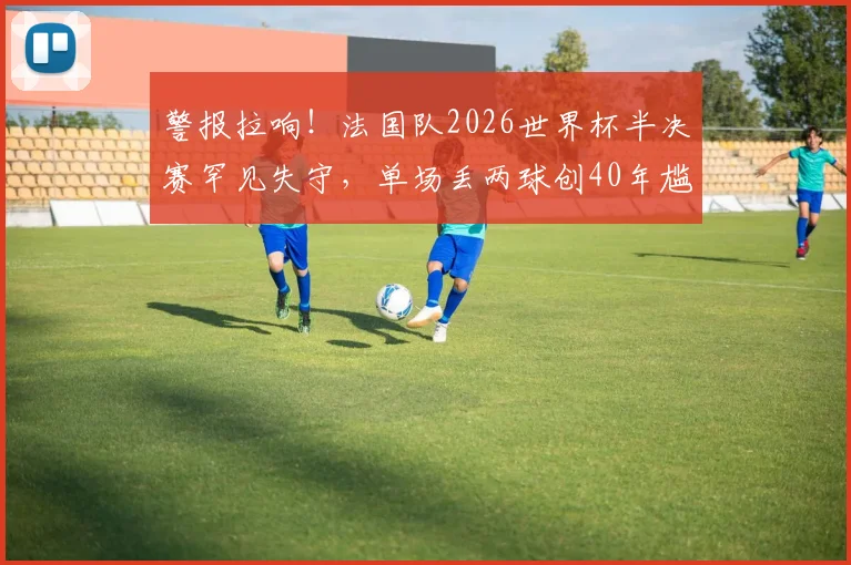警报拉响！法国队2026世界杯半决赛罕见失守，单场丢两球创40年尴尬纪录