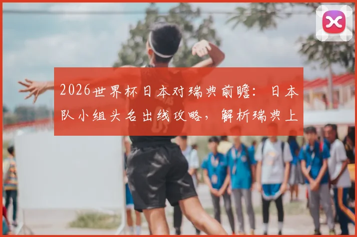 2026世界杯日本对瑞典前瞻：日本队小组头名出线攻略，解析瑞典上轮惨败后如何调整