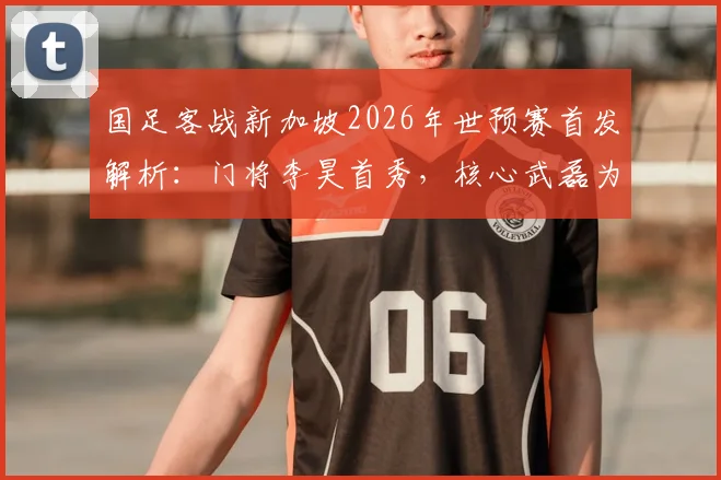 国足客战新加坡2026年世预赛首发解析：门将李昊首秀，核心武磊为何替补？