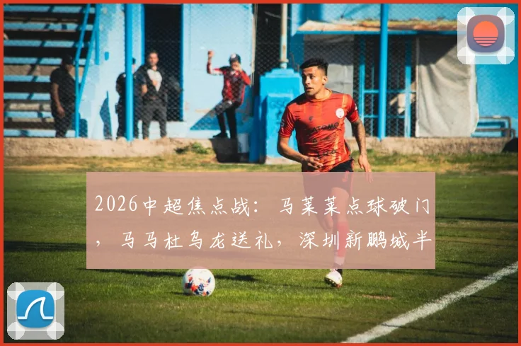 2026中超焦点战：马莱莱点球破门，马马杜乌龙送礼，深圳新鹏城半场1-1大连英博全进球回放