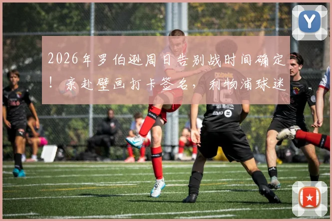 2026年罗伯逊周日告别战时间确定！亲赴壁画打卡签名，利物浦球迷送别地点指南